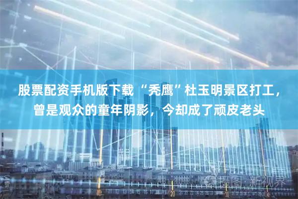 股票配资手机版下载 “秃鹰”杜玉明景区打工，曾是观众的童年阴影，今却成了顽皮老头
