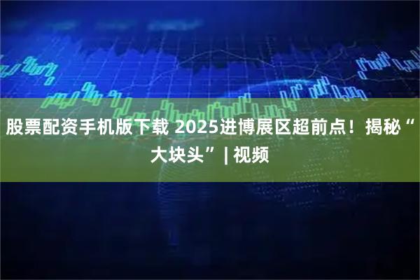 股票配资手机版下载 2025进博展区超前点！揭秘“大块头” | 视频