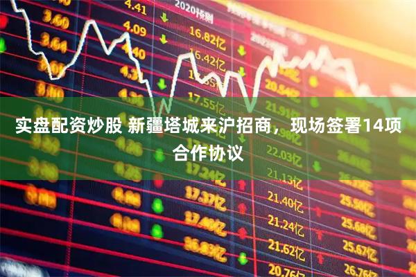 实盘配资炒股 新疆塔城来沪招商，现场签署14项合作协议