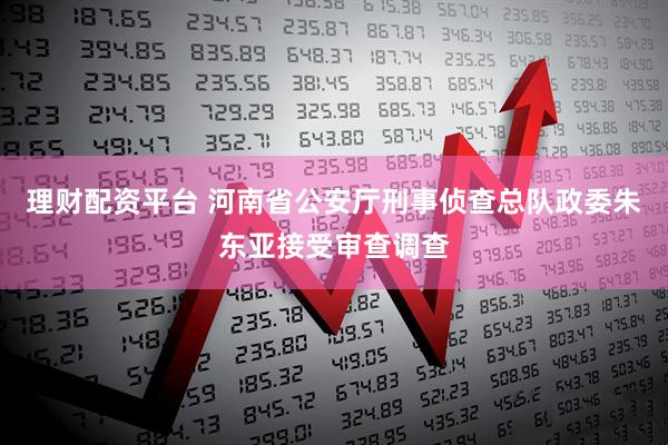 理财配资平台 河南省公安厅刑事侦查总队政委朱东亚接受审查调查