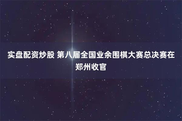 实盘配资炒股 第八届全国业余围棋大赛总决赛在郑州收官
