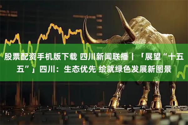 股票配资手机版下载 四川新闻联播丨「展望“十五五”」四川：生态优先 绘就绿色发展新图景