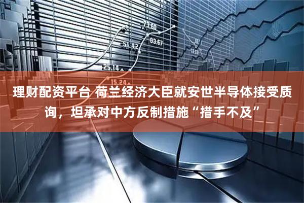 理财配资平台 荷兰经济大臣就安世半导体接受质询，坦承对中方反制措施“措手不及”
