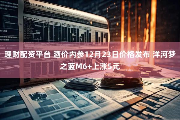 理财配资平台 酒价内参12月23日价格发布 洋河梦之蓝M6+上涨5元