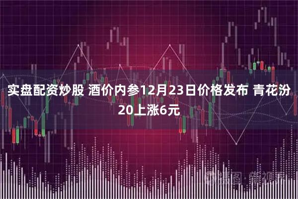 实盘配资炒股 酒价内参12月23日价格发布 青花汾20上涨6元