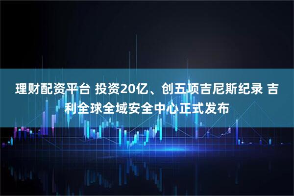 理财配资平台 投资20亿、创五项吉尼斯纪录 吉利全球全域安全中心正式发布