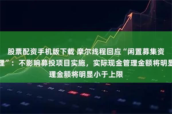 股票配资手机版下载 摩尔线程回应“闲置募集资金现金管理”：不影响募投项目实施，实际现金管理金额将明显小于上限