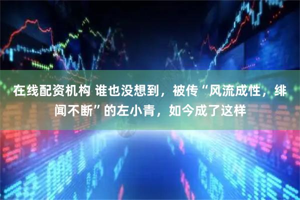 在线配资机构 谁也没想到，被传“风流成性，绯闻不断”的左小青，如今成了这样