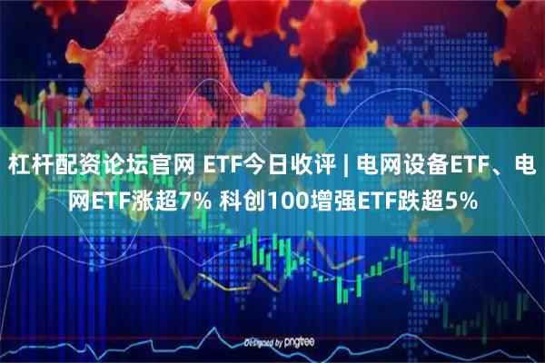 杠杆配资论坛官网 ETF今日收评 | 电网设备ETF、电网ETF涨超7% 科创100增强ETF跌超5%