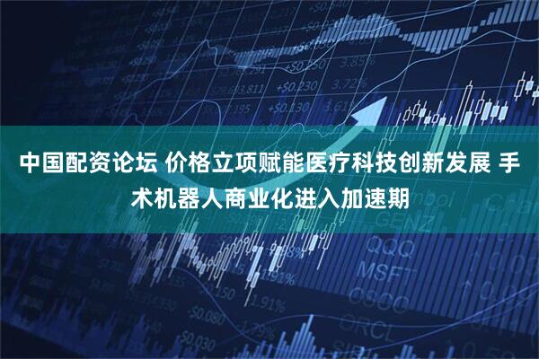中国配资论坛 价格立项赋能医疗科技创新发展 手术机器人商业化进入加速期