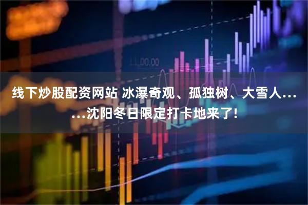 线下炒股配资网站 冰瀑奇观、孤独树、大雪人……沈阳冬日限定打卡地来了!