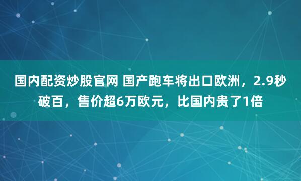 国内配资炒股官网 国产跑车将出口欧洲，2.9秒破百，售价超6万欧元，比国内贵了1倍