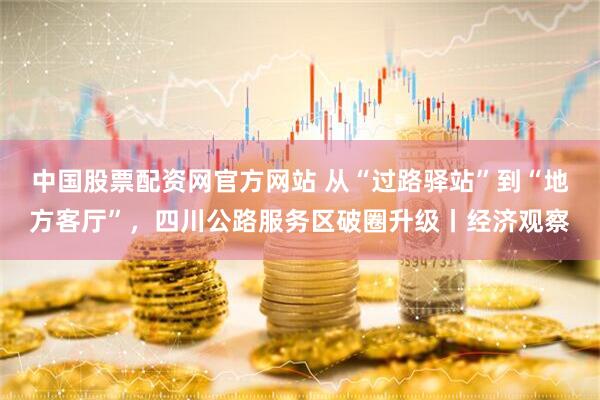 中国股票配资网官方网站 从“过路驿站”到“地方客厅”，四川公路服务区破圈升级丨经济观察