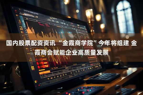 国内股票配资资讯 “金霞商学院”今年将组建 金霞商会赋能企业高质量发展