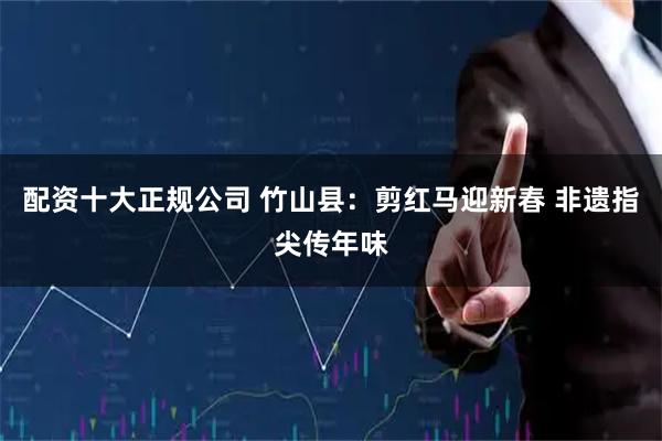 配资十大正规公司 竹山县：剪红马迎新春 非遗指尖传年味