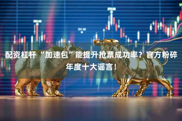 配资杠杆 “加速包”能提升抢票成功率？官方粉碎年度十大谣言！
