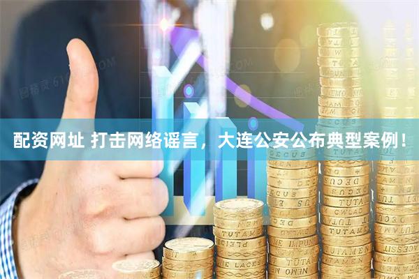 配资网址 打击网络谣言，大连公安公布典型案例！
