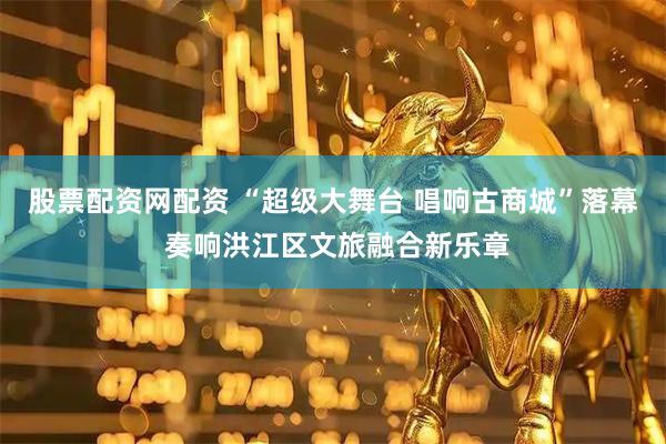 股票配资网配资 “超级大舞台 唱响古商城”落幕 奏响洪江区文旅融合新乐章