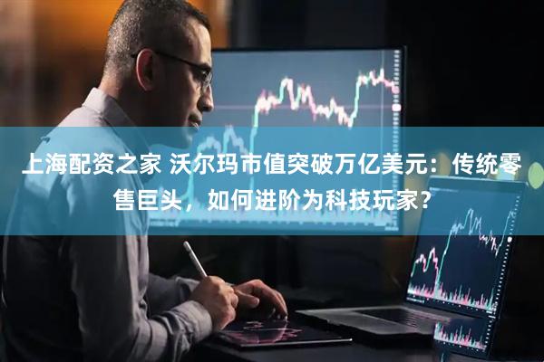 上海配资之家 沃尔玛市值突破万亿美元：传统零售巨头，如何进阶为科技玩家？