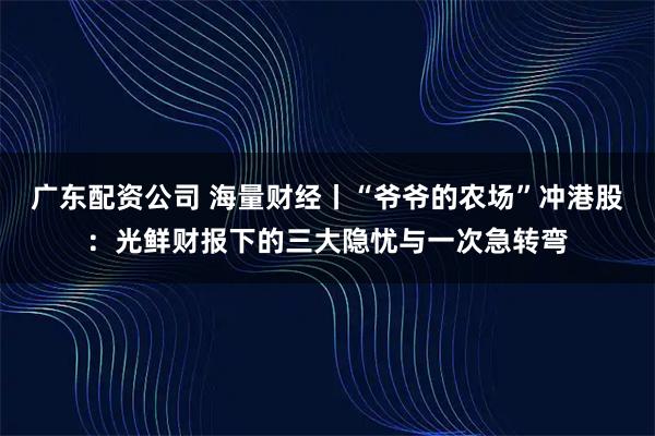 广东配资公司 海量财经丨“爷爷的农场”冲港股：光鲜财报下的三大隐忧与一次急转弯