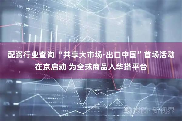 配资行业查询 “共享大市场·出口中国”首场活动在京启动 为全球商品入华搭平台