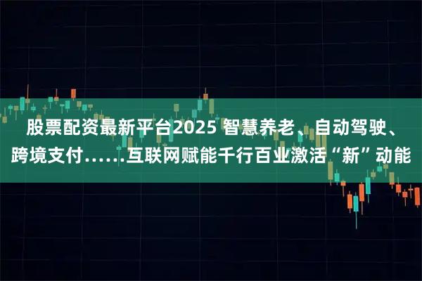 股票配资最新平台2025 智慧养老、自动驾驶、跨境支付……互联网赋能千行百业激活“新”动能