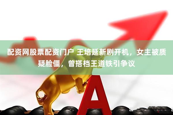 配资网股票配资门户 王培延新剧开机，女主被质疑脸僵，曾搭档王道铁引争议