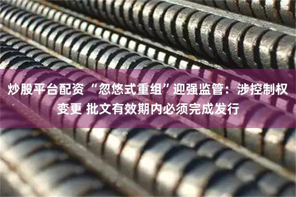 炒股平台配资 “忽悠式重组”迎强监管：涉控制权变更 批文有效期内必须完成发行