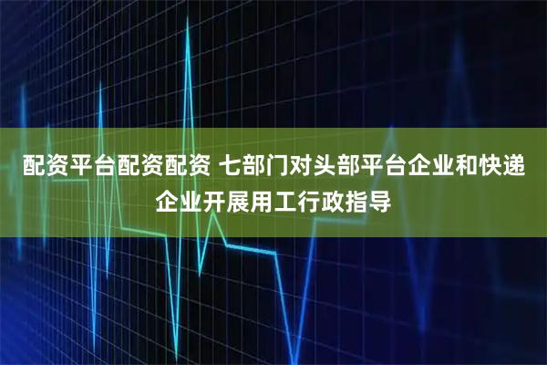配资平台配资配资 七部门对头部平台企业和快递企业开展用工行政指导