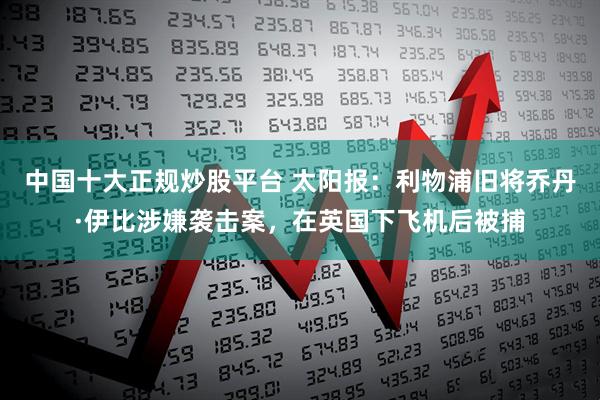 中国十大正规炒股平台 太阳报：利物浦旧将乔丹·伊比涉嫌袭击案，在英国下飞机后被捕