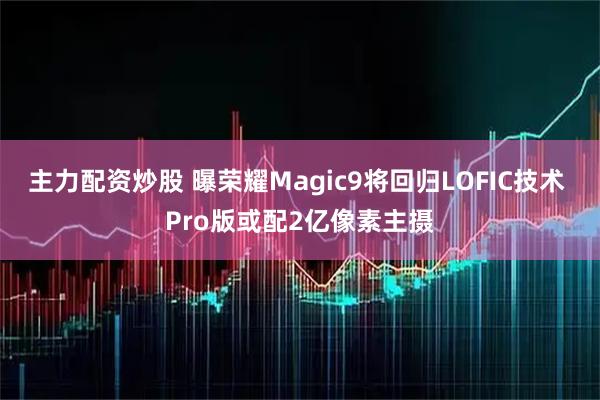 主力配资炒股 曝荣耀Magic9将回归LOFIC技术 Pro版或配2亿像素主摄