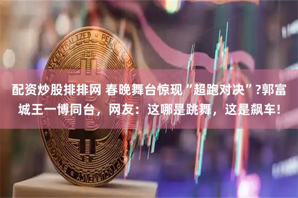 配资炒股排排网 春晚舞台惊现“超跑对决”?郭富城王一博同台，网友：这哪是跳舞，这是飙车!