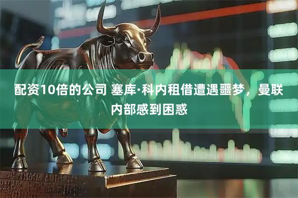 配资10倍的公司 塞库·科内租借遭遇噩梦，曼联内部感到困惑