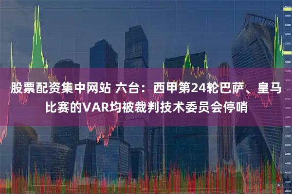 股票配资集中网站 六台：西甲第24轮巴萨、皇马比赛的VAR均被裁判技术委员会停哨