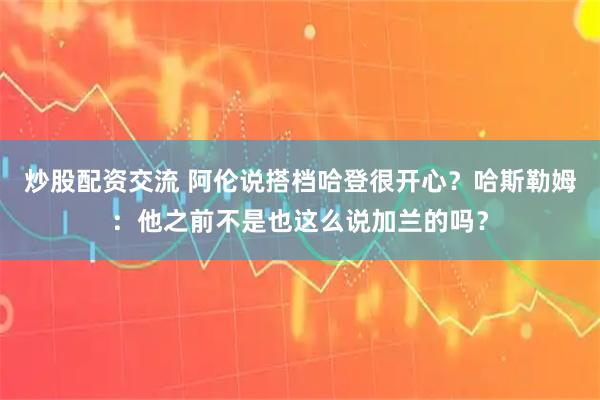 炒股配资交流 阿伦说搭档哈登很开心？哈斯勒姆：他之前不是也这么说加兰的吗？