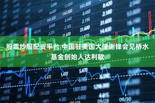 股票炒股配资平台 中国驻美国大使谢锋会见桥水基金创始人达利欧
