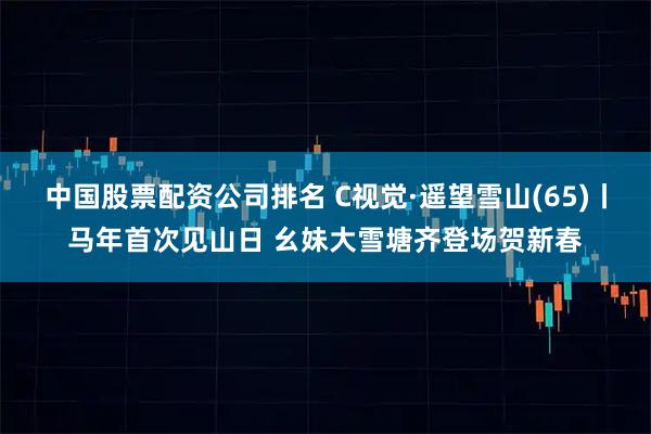 中国股票配资公司排名 C视觉·遥望雪山(65)丨马年首次见山日 幺妹大雪塘齐登场贺新春