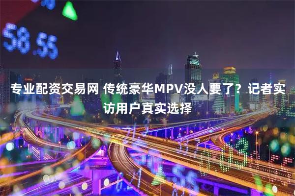 专业配资交易网 传统豪华MPV没人要了？记者实访用户真实选择