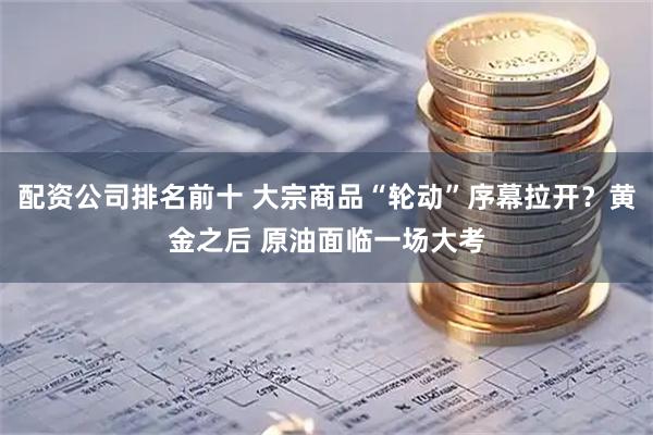 配资公司排名前十 大宗商品“轮动”序幕拉开？黄金之后 原油面临一场大考
