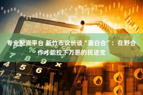 专业配资平台 新竹市议长谈“蓝白合”：在野合作才能拉下万恶的民进党