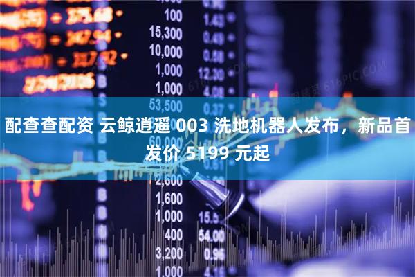 配查查配资 云鲸逍遥 003 洗地机器人发布，新品首发价 5199 元起