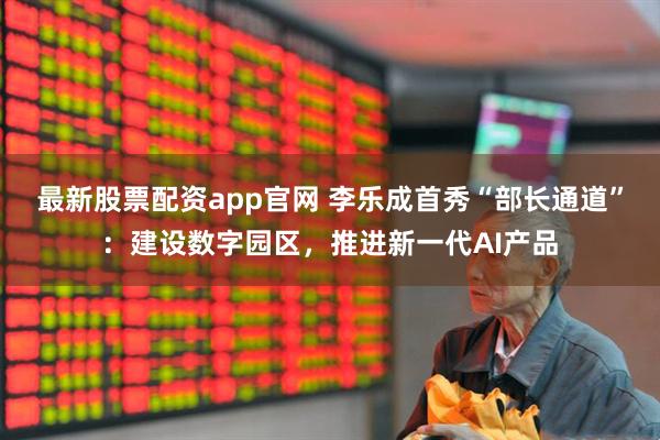 最新股票配资app官网 李乐成首秀“部长通道”：建设数字园区，推进新一代AI产品