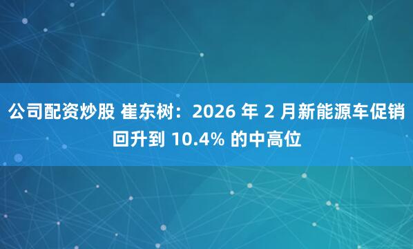 公司配资炒股 崔东树：2026 年 2 月新能源车促销回升到 10.4% 的中高位