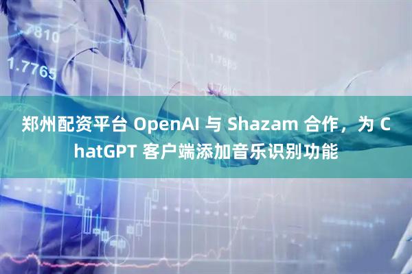郑州配资平台 OpenAI 与 Shazam 合作，为 ChatGPT 客户端添加音乐识别功能