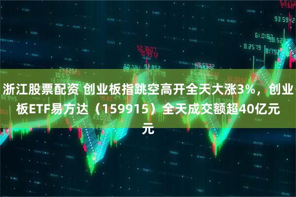 浙江股票配资 创业板指跳空高开全天大涨3%，创业板ETF易方达（159915）全天成交额超40亿元
