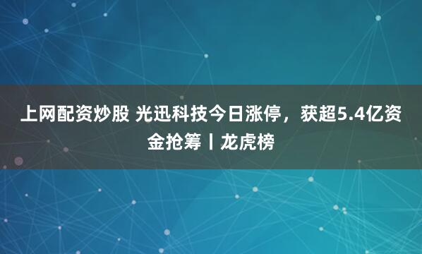 上网配资炒股 光迅科技今日涨停，获超5.4亿资金抢筹丨龙虎榜