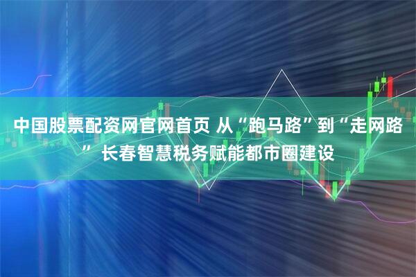 中国股票配资网官网首页 从“跑马路”到“走网路” 长春智慧税务赋能都市圈建设