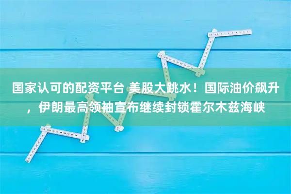 国家认可的配资平台 美股大跳水！国际油价飙升，伊朗最高领袖宣布继续封锁霍尔木兹海峡