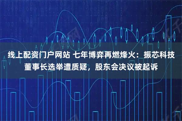 线上配资门户网站 七年博弈再燃烽火：振芯科技董事长选举遭质疑，股东会决议被起诉