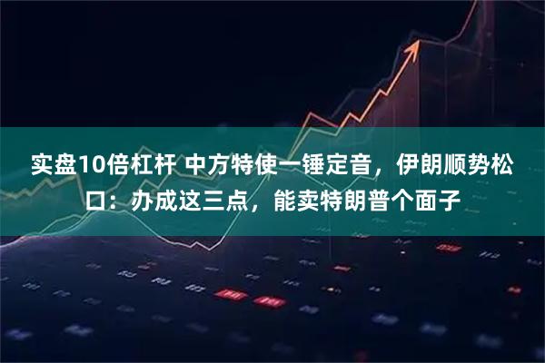实盘10倍杠杆 中方特使一锤定音，伊朗顺势松口：办成这三点，能卖特朗普个面子